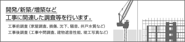 開発/新築/増築など工事に関連した調査等を行います。　工事前調査（家屋調査、損傷、沈下、騒音、井戸水質など）　工事後調査（工事中間調査、建物遮音性能、竣工写真など）